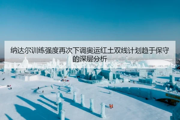 纳达尔训练强度再次下调奥运红土双线计划趋于保守的深层分析