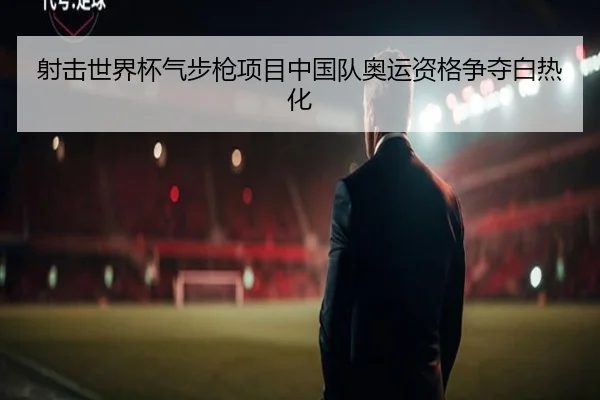 射击世界杯气步枪项目中国队奥运资格争夺白热化