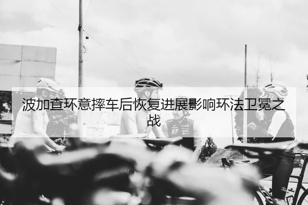 波加查环意摔车后恢复进展影响环法卫冕之战