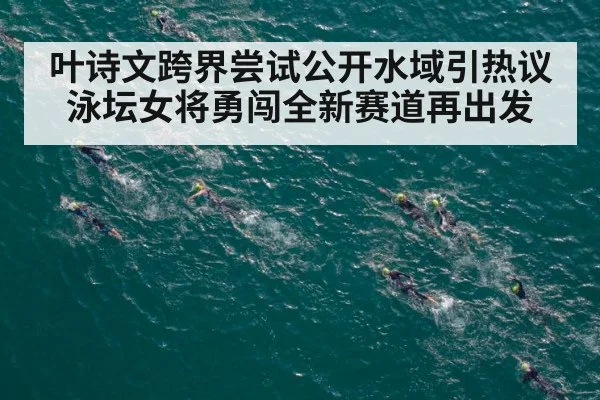 叶诗文跨界尝试公开水域引热议 泳坛女将勇闯全新赛道再出发