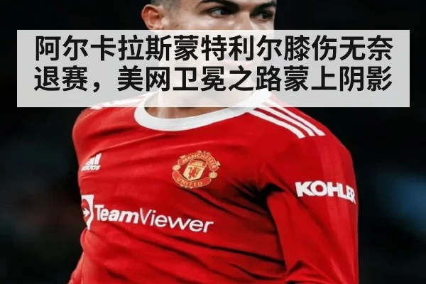 阿尔卡拉斯蒙特利尔膝伤无奈退赛，美网卫冕之路蒙上阴影