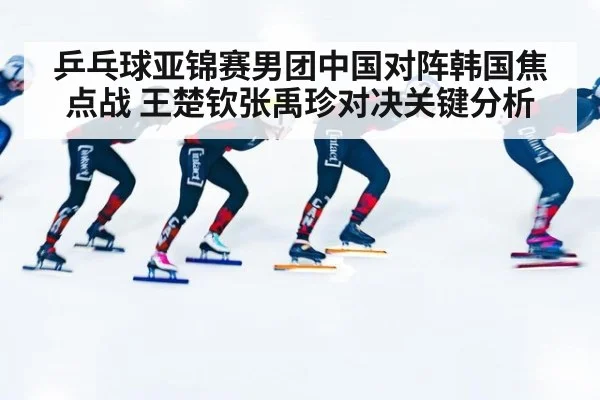 乒乓球亚锦赛男团中国对阵韩国焦点战 王楚钦张禹珍对决关键分析